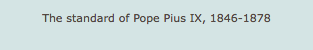 The standard of Pope Pius IX, 1846-1878